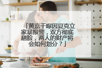 黄嘉千曝因夏克立家暴报警，双方彻底翻脸，两人的财产将会如何划分？
