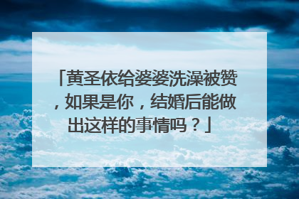 黄圣依给婆婆洗澡被赞,如果是你,结婚后能做出这样的事情吗?