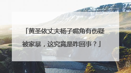 黄圣依丈夫杨子嘴角有伤疑被家暴，这究竟是咋回事？