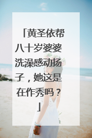 黄圣依帮八十岁婆婆洗澡感动扬子，她这是在作秀吗？