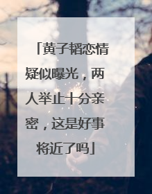 黄子韬恋情疑似曝光,两人举止十分亲密,这是好事将近了吗