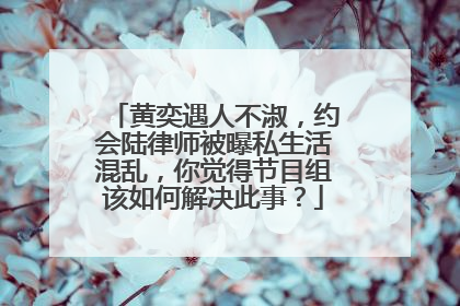 黄奕遇人不淑，约会陆律师被曝私生活混乱，你觉得节目组该如何解决此事？