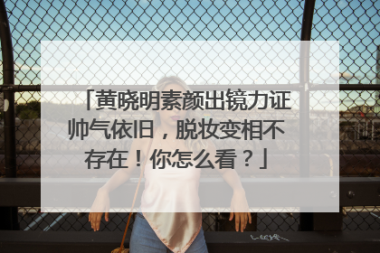 黄晓明素颜出镜力证帅气依旧,脱妆变相不存在!你怎么看?