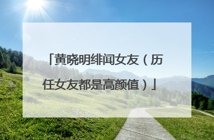 黄晓明绯闻女友（历任女友都是高颜值）