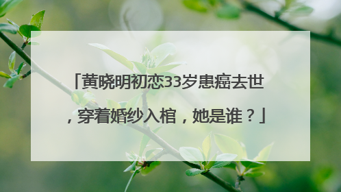 黄晓明初恋33岁患癌去世，穿着婚纱入棺，她是谁？