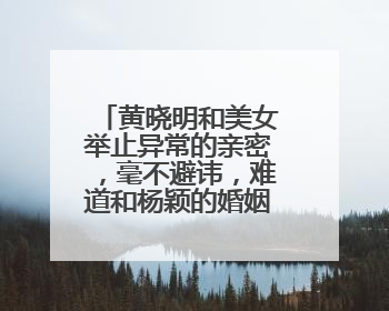 黄晓明和美女举止异常的亲密，毫不避讳，难道和杨颖的婚姻走到尽头了？