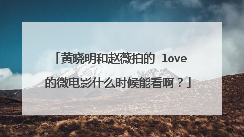 黄晓明和赵薇拍的 love 的微电影什么时候能看啊?
