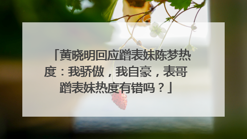 黄晓明回应蹭表妹陈梦热度:我骄傲,我自豪,表哥蹭表妹热度有错吗?