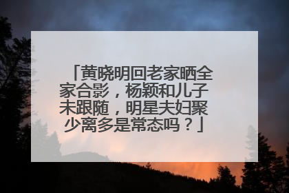 黄晓明回老家晒全家合影,杨颖和儿子未跟随,明星夫妇聚少离多是常态吗?