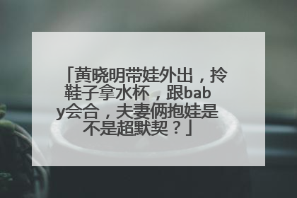 黄晓明带娃外出,拎鞋子拿水杯,跟baby会合,夫妻俩抱娃是不是超默契?