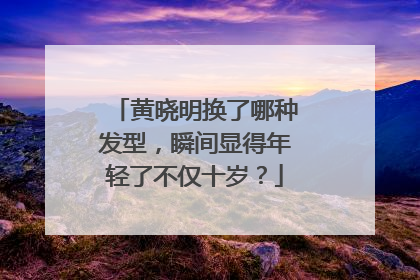 黄晓明换了哪种发型，瞬间显得年轻了不仅十岁？