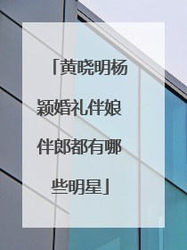 黄晓明杨颖婚礼伴娘伴郎都有哪些明星