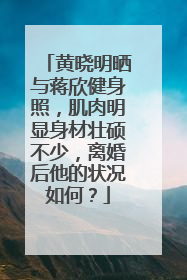 黄晓明晒与蒋欣健身照，肌肉明显身材壮硕不少，离婚后他的状况如何？