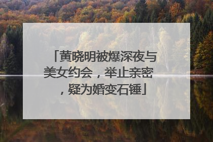 黄晓明被爆深夜与美女约会，举止亲密，疑为婚变石锤