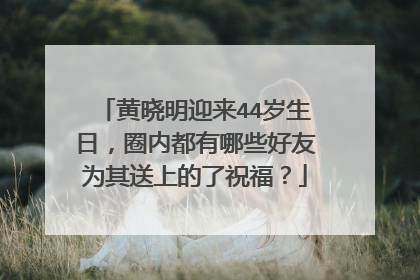 黄晓明迎来44岁生日,圈内都有哪些好友为其送上的了祝福?
