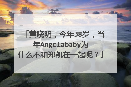 黄晓明，今年38岁，当年Angelababy为什么不和郑凯在一起呢？