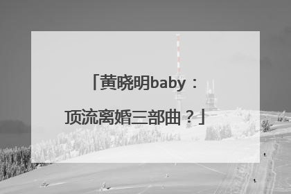 黄晓明baby：顶流离婚三部曲？