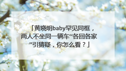 黄晓明baby罕见同框，两人不坐同一辆车“各回各家”引猜疑，你怎么看？
