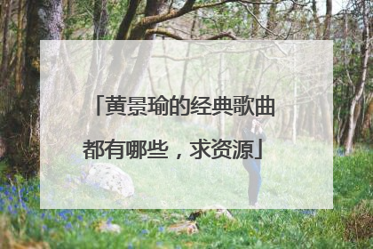 黄景瑜的经典歌曲都有哪些，求资源