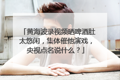 黄海波录视频晒啤酒肚太悠闲，集体催他演戏，央视点名说什么？