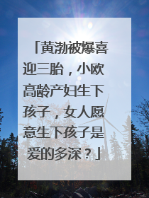 黄渤被爆喜迎三胎,小欧高龄产妇生下孩子,女人愿意生下孩子是爱的多深?