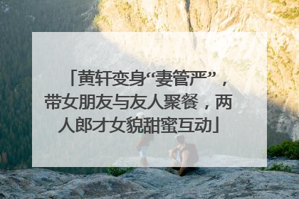 黄轩变身“妻管严”,带女朋友与友人聚餐,两人郎才女貌甜蜜互动