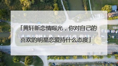 黄轩新恋情曝光,你对自己的喜欢的明星恋爱持什么态度