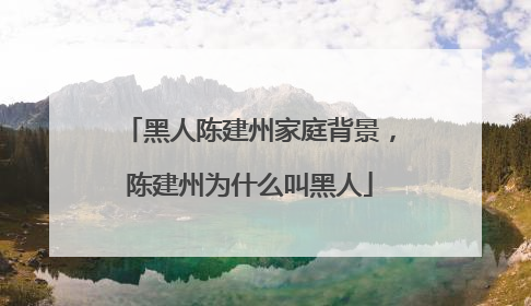 黑人陈建州家庭背景,陈建州为什么叫黑人