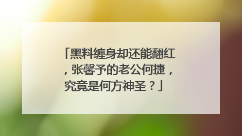 黑料缠身却还能翻红，张馨予的老公何捷，究竟是何方神圣？