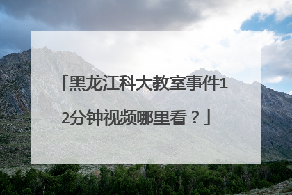 黑龙江科大教室事件12分钟视频哪里看？