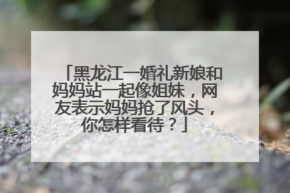 黑龙江一婚礼新娘和妈妈站一起像姐妹,网友表示妈妈抢了风头,你怎样看待?