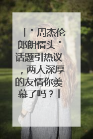 ＂周杰伦郎朗情头＂话题引热议，两人深厚的友情你羡慕了吗？