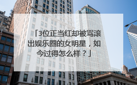 3位正当红却被骂滚出娱乐圈的女明星，如今过得怎么样？