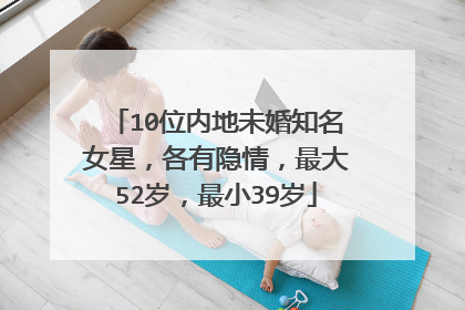 10位内地未婚知名女星,各有隐情,最大52岁,最小39岁