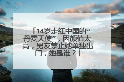 14岁走红中国的“丹麦天使”，因颜值太高，男友禁止她单独出门，她是谁？