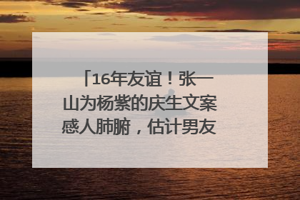 16年友谊！张一山为杨紫的庆生文案感人肺腑，估计男友都写不出来