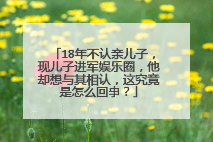 18年不认亲儿子，现儿子进军娱乐圈，他却想与其相认，这究竟是怎么回事？