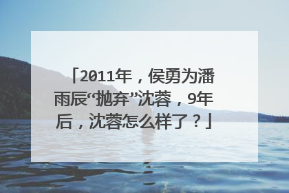 2011年,侯勇为潘雨辰“抛弃”沈蓉,9年后,沈蓉怎么样了?