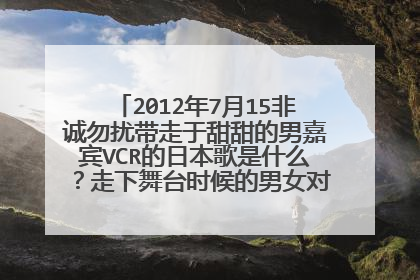 2012年7月15非诚勿扰带走于甜甜的男嘉宾VCR的日本歌是什么？走下舞台时候的男女对唱的情歌是是什么？