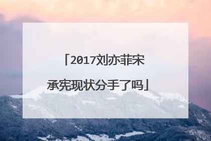 2017刘亦菲宋承宪现状分手了吗