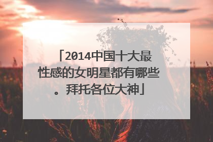 2014中国十大最性感的女明星都有哪些。拜托各位大神