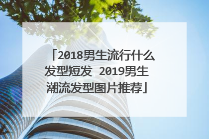 2018男生流行什么发型短发 2019男生潮流发型图片推荐