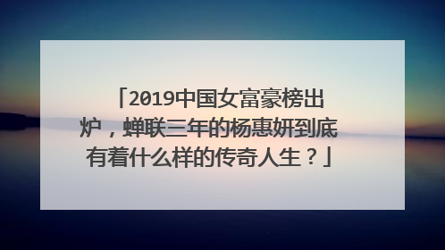 2019中国女富豪榜出炉,蝉联三年的杨惠妍到底有着什么样的传奇人生?