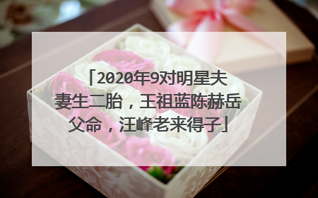2020年9对明星夫妻生二胎,王祖蓝陈赫岳父命,汪峰老来得子