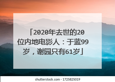 2020年去世的20位内地电影人：于蓝99岁，谢园只有61岁