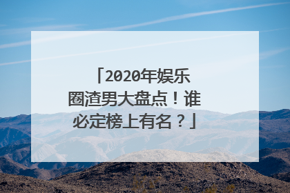 2020年娱乐圈渣男大盘点！谁必定榜上有名？