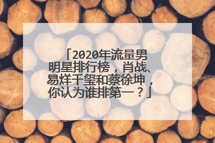 2020年流量男明星排行榜,肖战、易烊千玺和蔡徐坤,你认为谁排第一?
