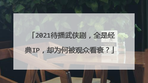 2021待播武侠剧，全是经典IP，却为何被观众看衰？