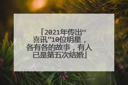 2021年传出“喜讯”10位明星，各有各的故事，有人已是第五次结婚