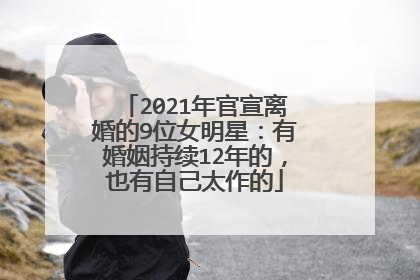 2021年官宣离婚的9位女明星:有婚姻持续12年的,也有自己太作的